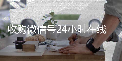 收购微信号24小时回收微信秒结在线秒结平台（收购微信号的联系方式）